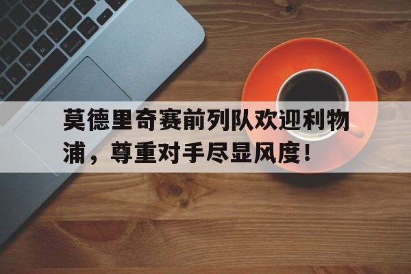 莫德里奇赛前列队欢迎利物浦，尊重对手尽显风度！莫德里奇效力球队