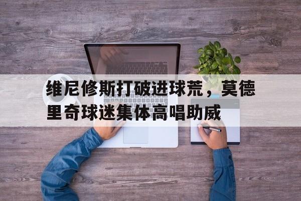 维尼修斯打破进球荒，莫德里奇球迷集体高唱助威莫德科维奇